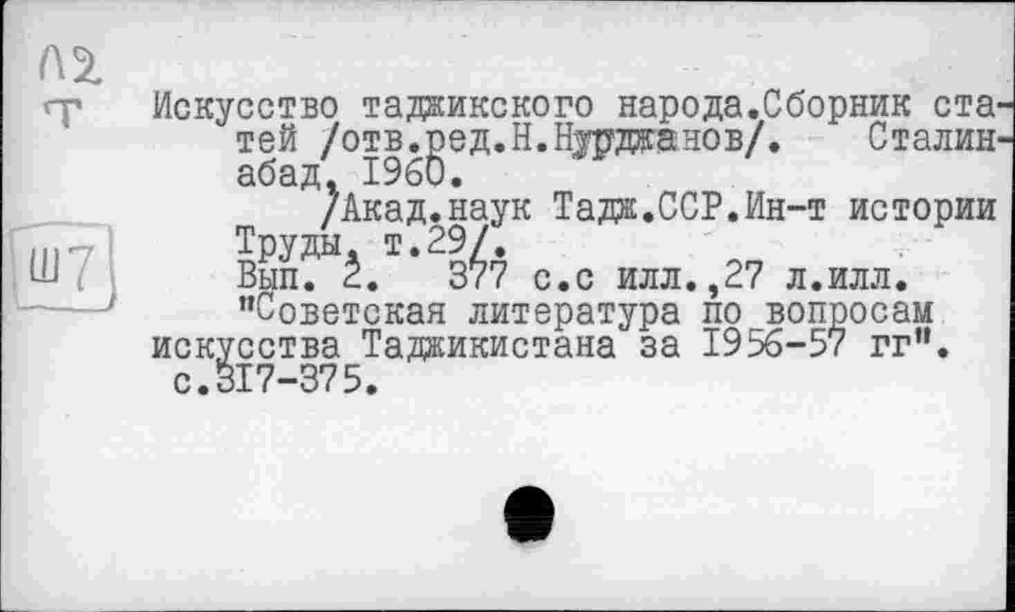 ﻿Искусство таджикского народа.Сборник ста той /отв.^ед.Н.ЗДджаиов/. Сталин 2Акад.наук Тадж.ССР.Ин-т истории Труды, т.29/.
Вып. 2.	377 с.с илл.,27 л.илл.
"Советская литература по вопросам искусства Таджикистана за 1956-57 гг". с.317-375.